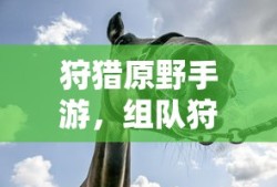 狩猎原野手游，组队狩猎的乐趣与挑战探索