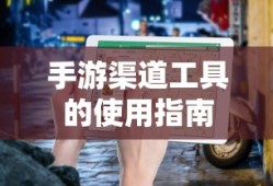 手游渠道工具使用详解，操作指南与技巧分享