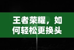 王者荣耀，轻松更换头像的步骤与技巧