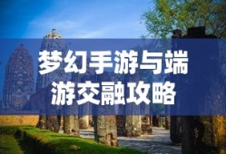 梦幻手游与端游交融攻略，玩转梦幻世界的指南