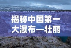 揭秘中国第一大瀑布，壮丽景色背后的故事