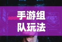 手游组队玩法攻略指南