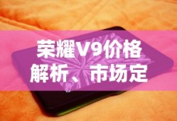 荣耀V9价格解析、市场定位与性价比深度探讨