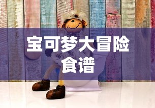 宝可梦大冒险食谱，探索奇幻世界的烹饪之旅，宝可梦大冒险食谱，奇幻世界的烹饪探索之旅  第1张