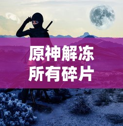 原神再次解冻所有碎片，探索未知的旅程与力量的觉醒，原神，解冻所有碎片，启程未知探险与力量觉醒之旅  第1张