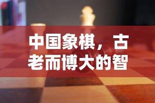 中国象棋，古老而博大的智慧，中国象棋，古老博大的智慧传承  第1张