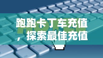 跑跑卡丁车充值，探索最佳充值方式与策略，跑跑卡丁车充值攻略，最佳充值方式与策略探索  第1张