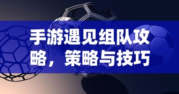 手游遇见组队攻略，策略与技巧分享  第1张