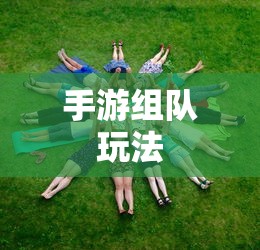 手游组队玩法攻略，玩转多人协作，体验游戏乐趣无穷  第1张