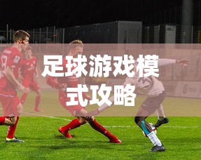 手游足球游戏模式攻略，玩转足球游戏模式！  第1张