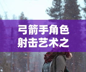 手游攻略，玩转弓箭手角色射击艺术之道  第1张