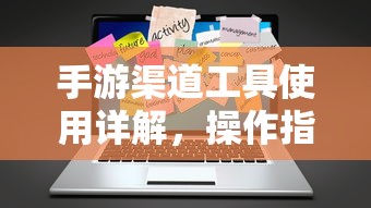 手游渠道工具使用详解，操作指南与技巧分享  第1张