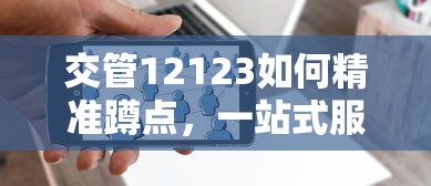 交管12123如何精准蹲点，一站式服务升级与智能监管实践  第1张