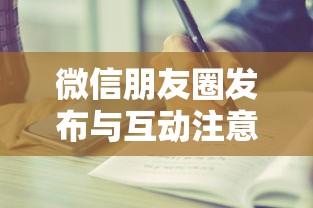 微信朋友圈，内容发布与互动的注意事项  第1张