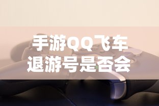手游QQ飞车退游号封禁情况取决于具体情况  第1张