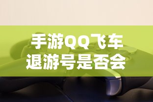 手游QQ飞车退游号封禁情况取决于具体情况  第1张