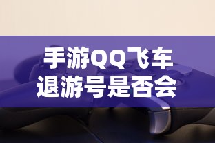 手游QQ飞车退游号是否会封禁，取决于个人行为与游戏平台政策  第1张
