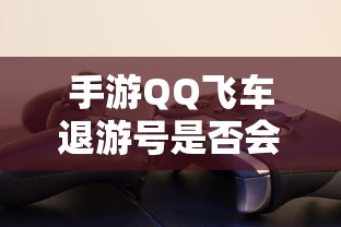 手游QQ飞车退游号是否会封禁，取决于个人行为与游戏平台政策  第1张