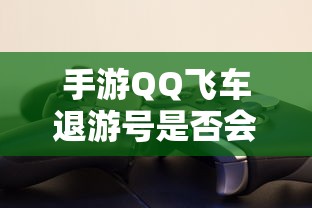 手游QQ飞车退游号是否会封禁，取决于个人行为与游戏平台政策  第1张