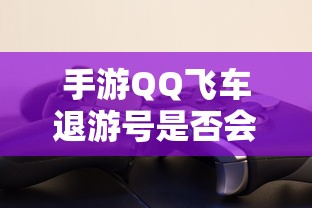手游QQ飞车退游号是否会封禁，取决于个人行为与游戏平台政策  第1张