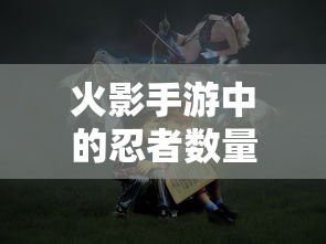 火影手游中忍者数量深度解析  第1张