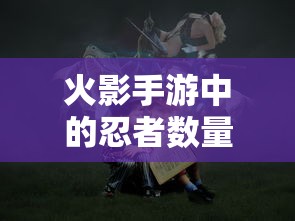 火影手游中忍者数量深度解析  第1张