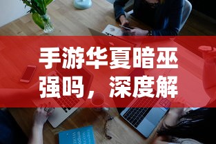 手游华夏暗巫全面深度解析与评测，实力究竟如何？  第1张