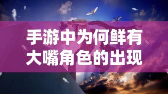 手游中的角色多样性探讨，为何大嘴角色鲜有出现？  第1张