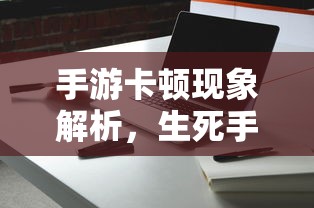 手游卡顿现象深度解析，生死手游卡顿原因探究  第1张