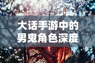 大话手游男鬼角色深度解析与角色特性探讨  第1张