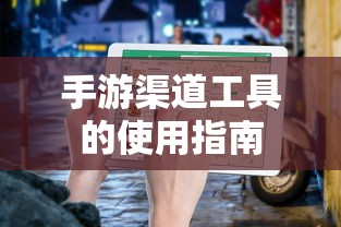 手游渠道工具使用详解，操作指南与技巧分享  第1张