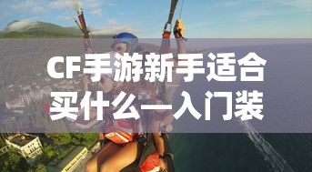 CF手游新手入门指南，装备选择与策略建议  第1张