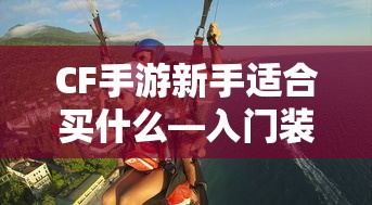 CF手游新手入门指南，装备选择与策略建议  第1张