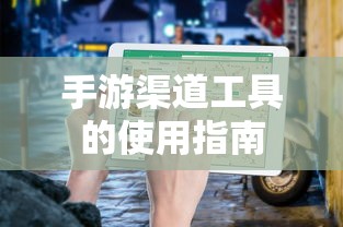 手游渠道工具使用详解，操作指南与技巧分享  第1张