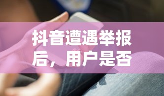 抖音遭遇举报后的用户使用情况  第1张