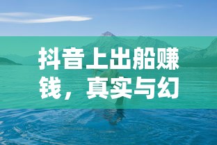 抖音海上的真实与幻象，出船赚钱的交织之旅  第1张