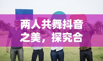 抖音之美，双人共舞的魅力与影响探究  第1张