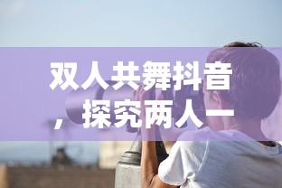 双人共舞抖音，探究两人一起拍抖音的魅力  第1张