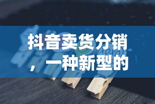 抖音卖货分销，新型赚钱模式引领电商新潮流  第1张