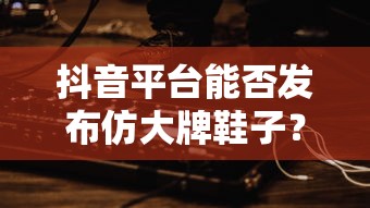 抖音平台发布仿大牌鞋子的可能性分析  第1张