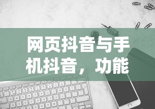 网页抖音与手机抖音，功能体验的异同解析  第1张