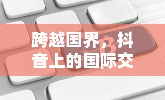 抖音国际交流，跨越国界，能否在抖音上看到老外的抖音？  第1张