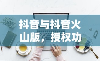 抖音与抖音火山版，授权功能解析  第1张