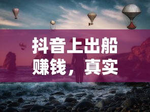 抖音海上的真实与幻象，出船赚钱的交织之旅  第1张