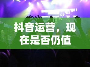 抖音运营，现在是否仍值得一试？  第1张