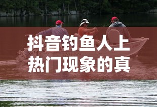 抖音钓鱼人上热门现象的真实性探究  第1张