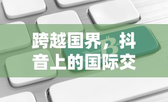 抖音国际交流，跨越国界，能否在抖音上看到老外的抖音？  第1张