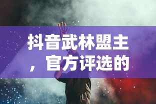 抖音武林盟主，官方评选的背后与深远意义  第1张