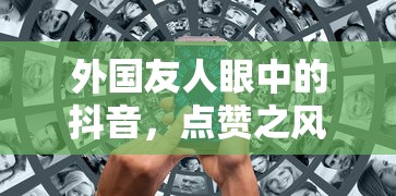 外国友人眼中的抖音，点赞之风盛行  第1张
