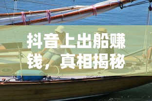 抖音出船赚钱真相揭秘  第1张